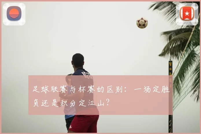 足球联赛与杯赛的区别：一场定胜负还是积分定江山？