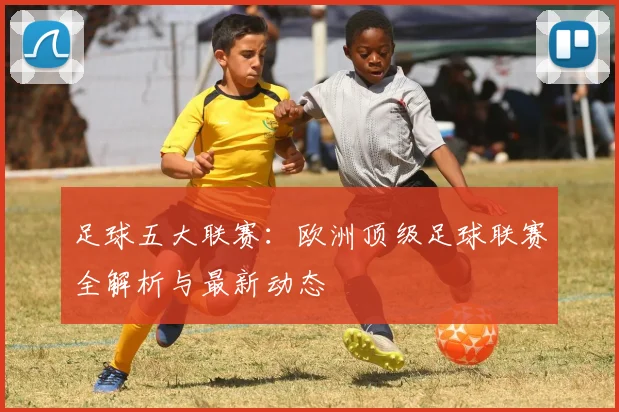 足球五大联赛:欧洲顶级足球联赛全解析与最新动态