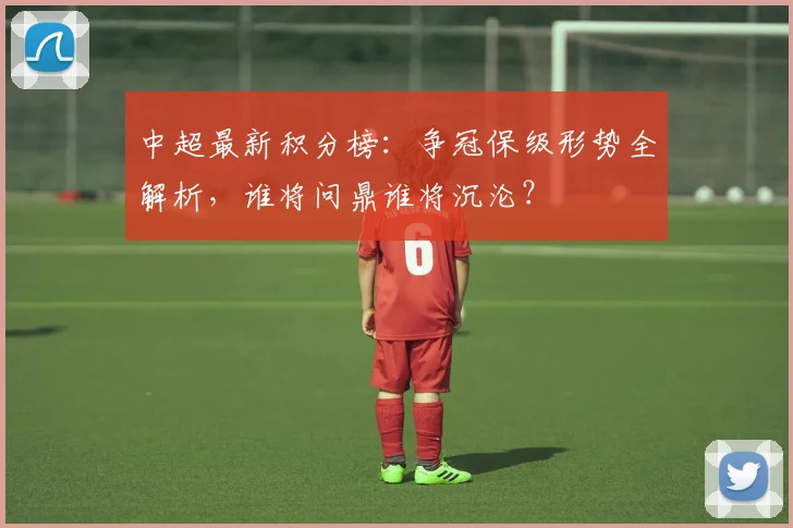 中超最新积分榜：争冠保级形势全解析，谁将问鼎谁将沉沦？