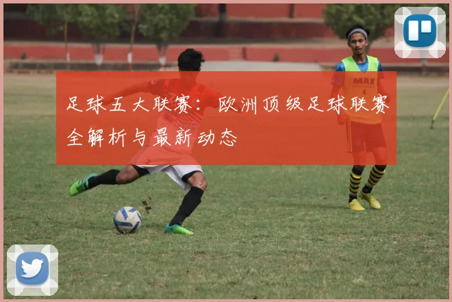 足球五大联赛:欧洲顶级足球联赛全解析与最新动态