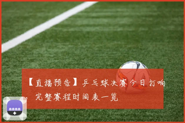 【直播预告】乒乓球决赛今日打响,完整赛程时间表一览