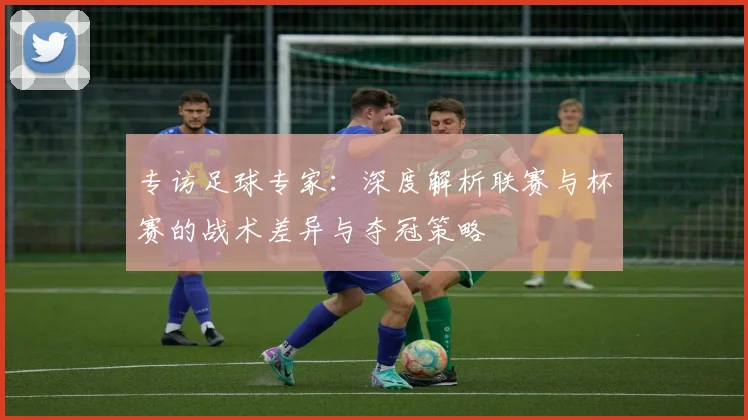 专访足球专家:深度解析联赛与杯赛的战术差异与夺冠策略