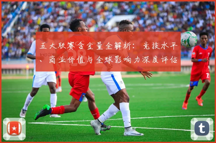 五大联赛含金量全解析：竞技水平、商业价值与全球影响力深度评估