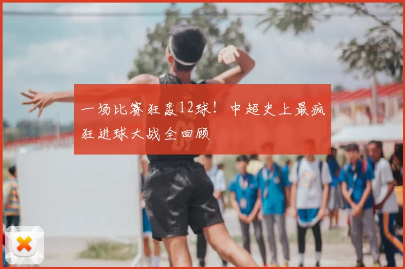 一场比赛狂轰12球!中超史上最疯狂进球大战全回顾