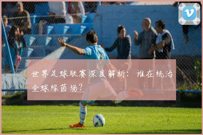 世界足球联赛深度解析:谁在统治全球绿茵场?