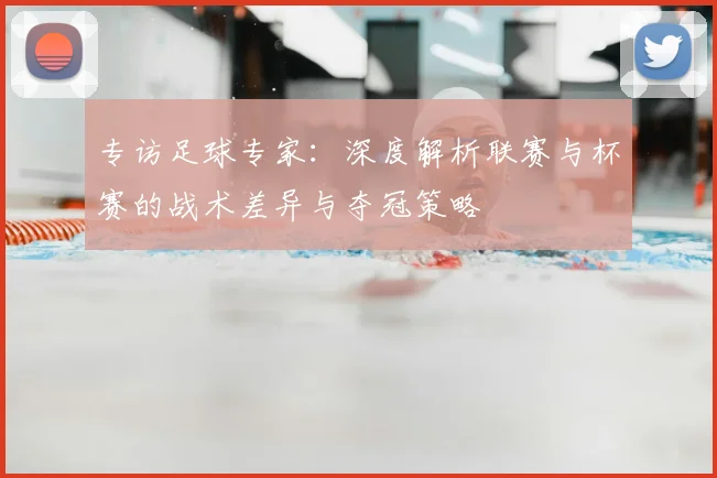 专访足球专家:深度解析联赛与杯赛的战术差异与夺冠策略