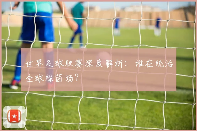 世界足球联赛深度解析:谁在统治全球绿茵场?
