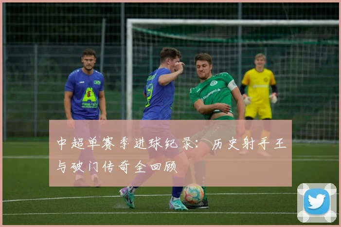中超单赛季进球纪录：历史射手王与破门传奇全回顾