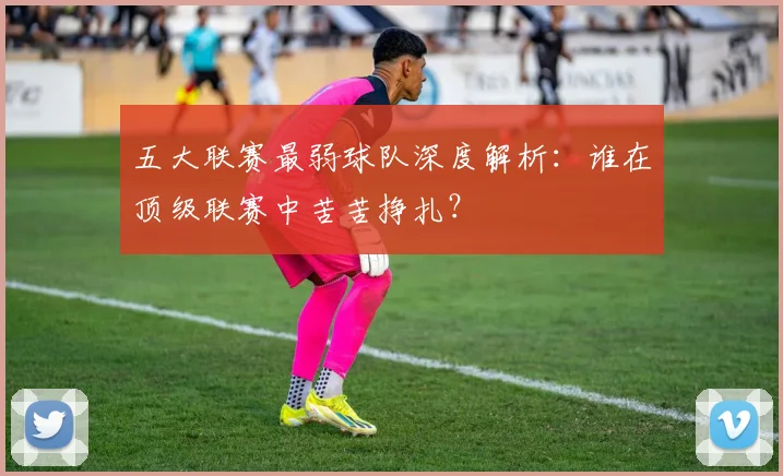 五大联赛最弱球队深度解析:谁在顶级联赛中苦苦挣扎?