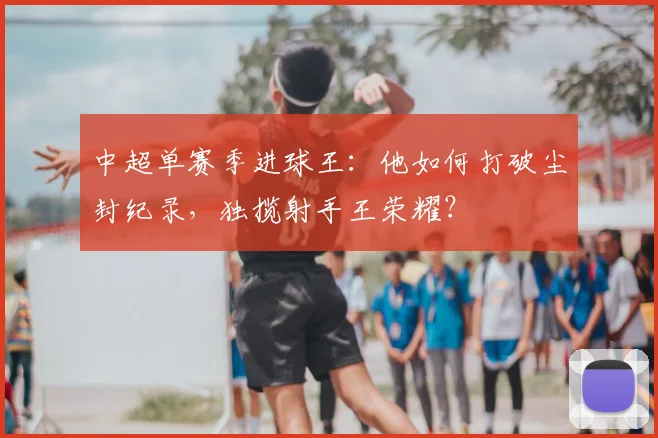 中超单赛季进球王：他如何打破尘封纪录，独揽射手王荣耀？