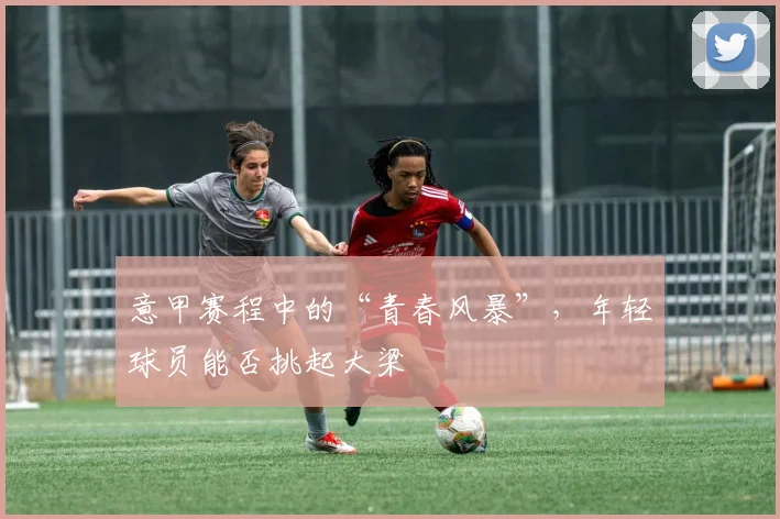 意甲赛程中的“青春风暴”，年轻球员能否挑起大梁