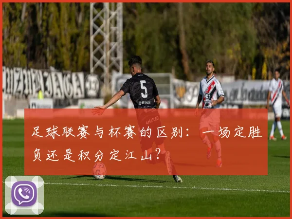 足球联赛与杯赛的区别:一场定胜负还是积分定江山?