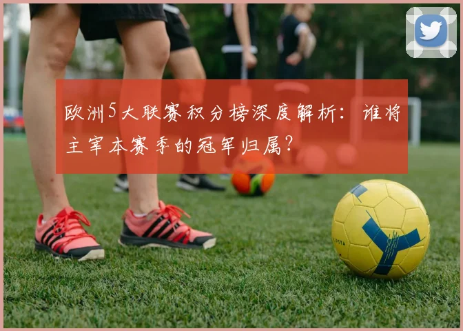欧洲5大联赛积分榜深度解析:谁将主宰本赛季的冠军归属?